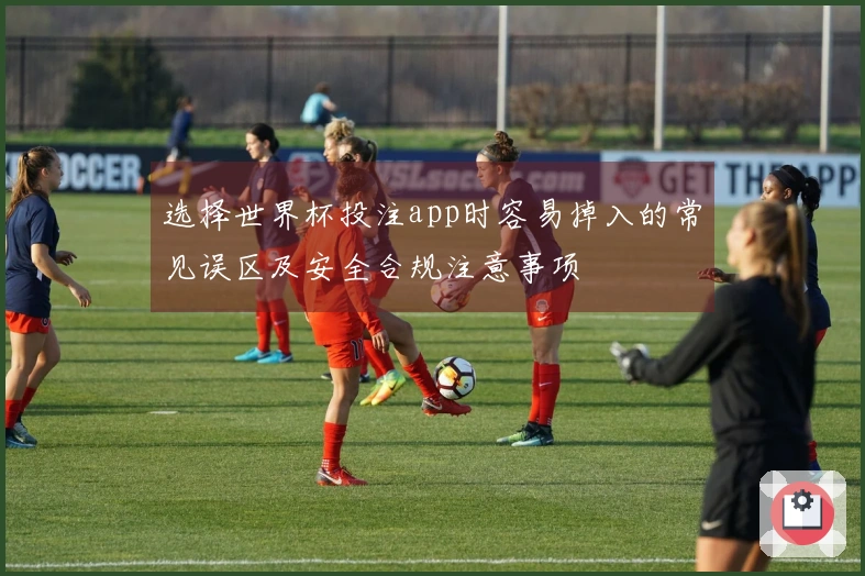 选择世界杯投注app时容易掉入的常见误区及安全合规注意事项
